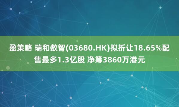 盈策略 瑞和数智(03680.HK)拟折让18.65%配售最多1.3亿股 净筹3860万港元