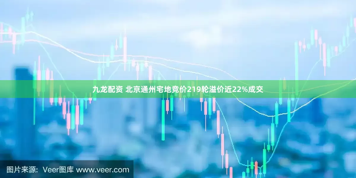 九龙配资 北京通州宅地竞价219轮溢价近22%成交
