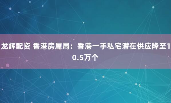 龙辉配资 香港房屋局：香港一手私宅潜在供应降至10.5万个