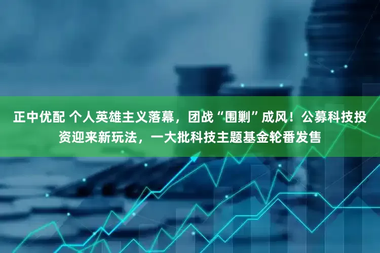 正中优配 个人英雄主义落幕，团战“围剿”成风！公募科技投资迎来新玩法，一大批科技主题基金轮番发售
