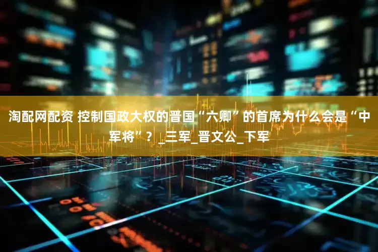 淘配网配资 控制国政大权的晋国“六卿”的首席为什么会是“中军将”？_三军_晋文公_下军