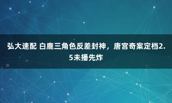 弘大速配 白鹿三角色反差封神，唐宫奇案定档2.5未播先炸