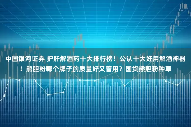 中国银河证券 护肝解酒药十大排行榜！公认十大好用解酒神器！熊胆粉哪个牌子的质量好又管用？国货熊胆粉种草