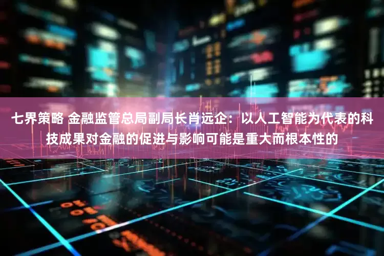 七界策略 金融监管总局副局长肖远企：以人工智能为代表的科技成果对金融的促进与影响可能是重大而根本性的
