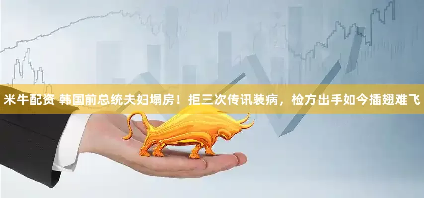 米牛配资 韩国前总统夫妇塌房！拒三次传讯装病，检方出手如今插翅难飞